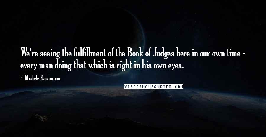 Michele Bachmann Quotes: We're seeing the fulfillment of the Book of Judges here in our own time - every man doing that which is right in his own eyes.