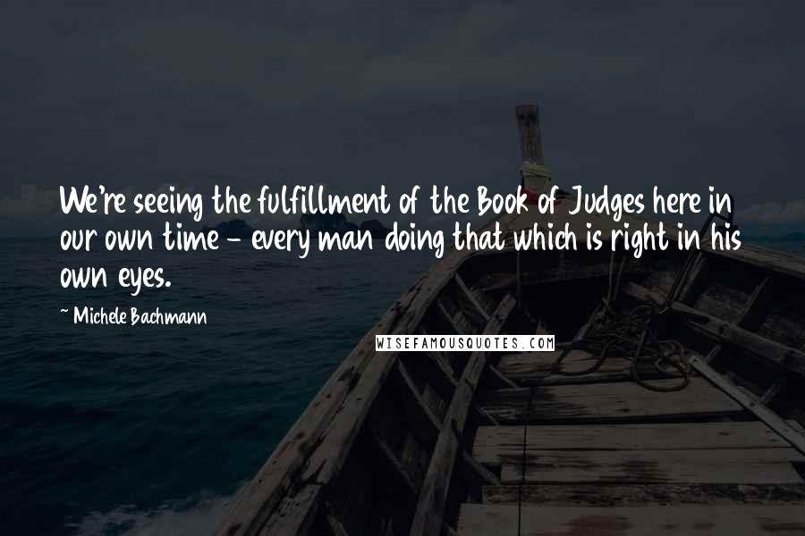 Michele Bachmann Quotes: We're seeing the fulfillment of the Book of Judges here in our own time - every man doing that which is right in his own eyes.