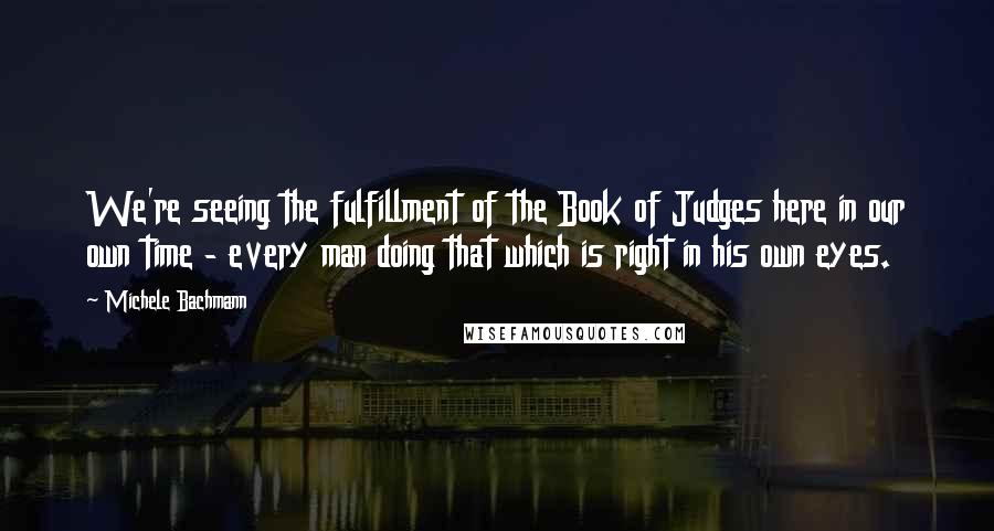Michele Bachmann Quotes: We're seeing the fulfillment of the Book of Judges here in our own time - every man doing that which is right in his own eyes.