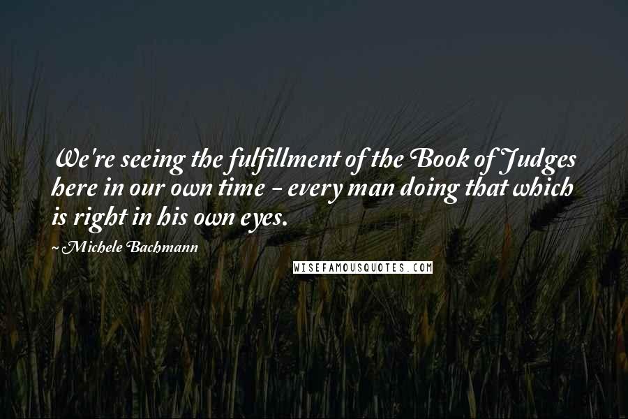 Michele Bachmann Quotes: We're seeing the fulfillment of the Book of Judges here in our own time - every man doing that which is right in his own eyes.