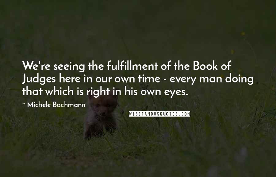 Michele Bachmann Quotes: We're seeing the fulfillment of the Book of Judges here in our own time - every man doing that which is right in his own eyes.