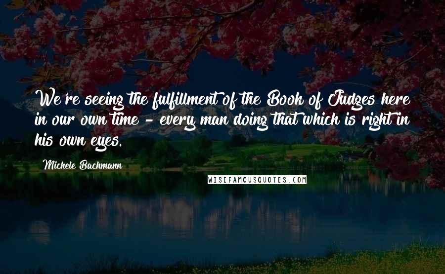 Michele Bachmann Quotes: We're seeing the fulfillment of the Book of Judges here in our own time - every man doing that which is right in his own eyes.