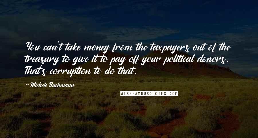 Michele Bachmann Quotes: You can't take money from the taxpayers out of the treasury to give it to pay off your political donors. That's corruption to do that.