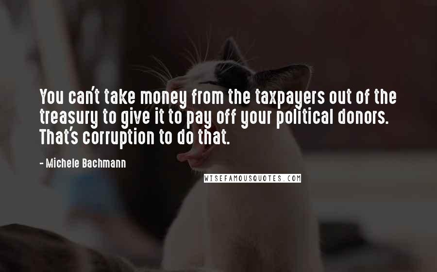 Michele Bachmann Quotes: You can't take money from the taxpayers out of the treasury to give it to pay off your political donors. That's corruption to do that.