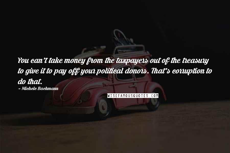 Michele Bachmann Quotes: You can't take money from the taxpayers out of the treasury to give it to pay off your political donors. That's corruption to do that.