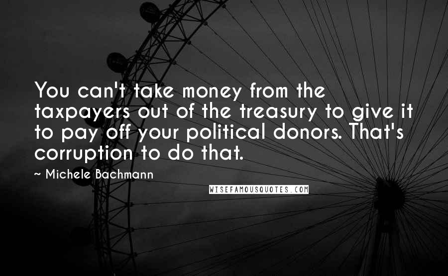 Michele Bachmann Quotes: You can't take money from the taxpayers out of the treasury to give it to pay off your political donors. That's corruption to do that.
