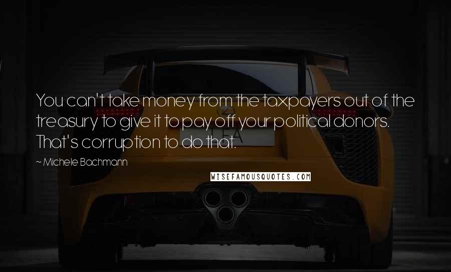 Michele Bachmann Quotes: You can't take money from the taxpayers out of the treasury to give it to pay off your political donors. That's corruption to do that.