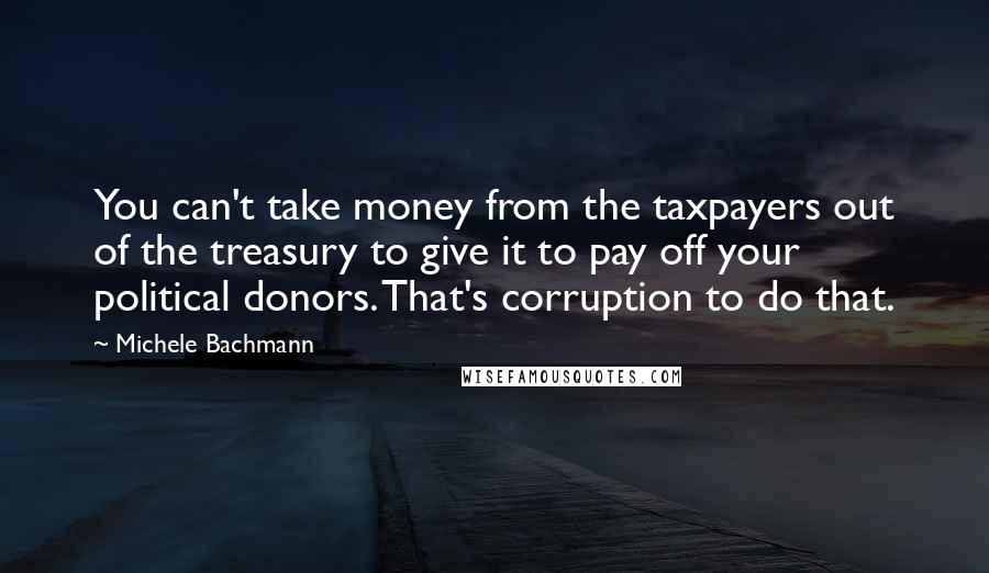 Michele Bachmann Quotes: You can't take money from the taxpayers out of the treasury to give it to pay off your political donors. That's corruption to do that.