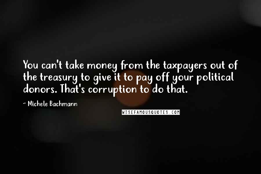 Michele Bachmann Quotes: You can't take money from the taxpayers out of the treasury to give it to pay off your political donors. That's corruption to do that.