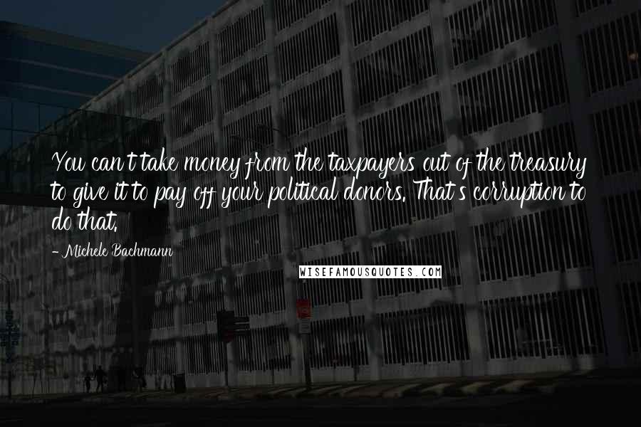 Michele Bachmann Quotes: You can't take money from the taxpayers out of the treasury to give it to pay off your political donors. That's corruption to do that.