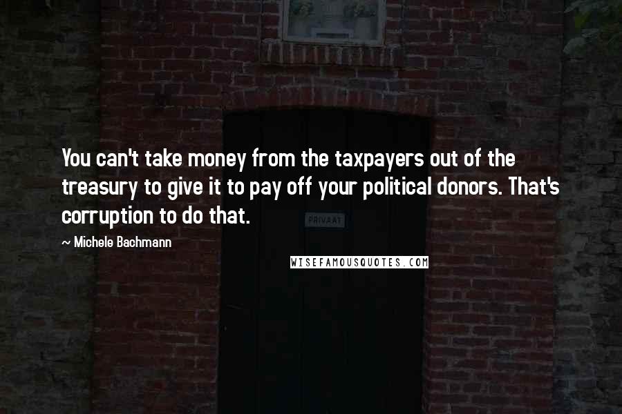 Michele Bachmann Quotes: You can't take money from the taxpayers out of the treasury to give it to pay off your political donors. That's corruption to do that.