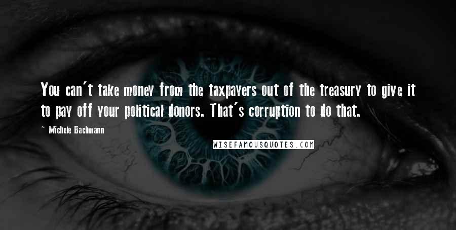 Michele Bachmann Quotes: You can't take money from the taxpayers out of the treasury to give it to pay off your political donors. That's corruption to do that.