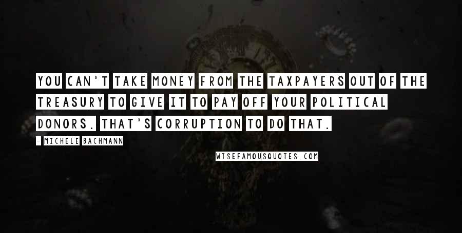 Michele Bachmann Quotes: You can't take money from the taxpayers out of the treasury to give it to pay off your political donors. That's corruption to do that.