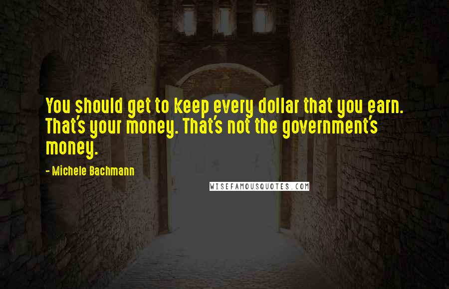 Michele Bachmann Quotes: You should get to keep every dollar that you earn. That's your money. That's not the government's money.