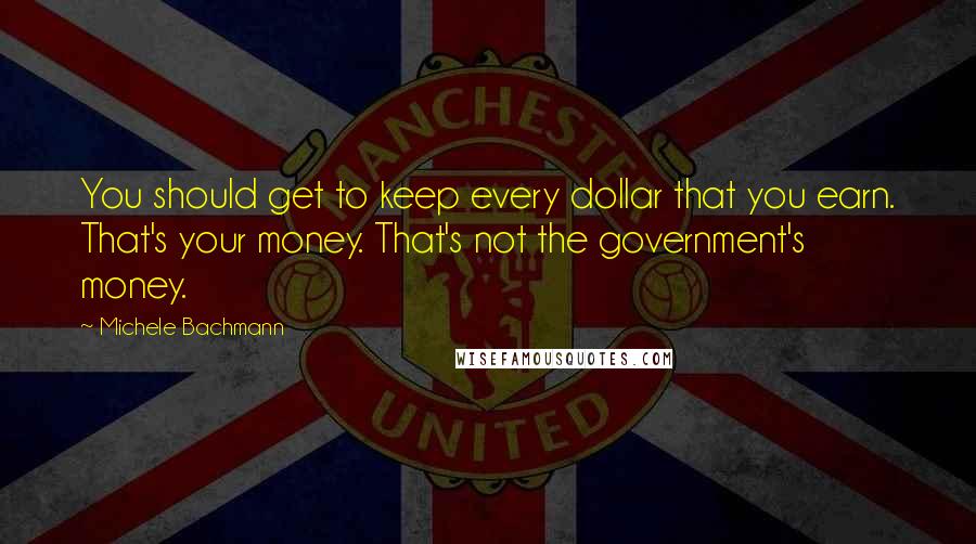 Michele Bachmann Quotes: You should get to keep every dollar that you earn. That's your money. That's not the government's money.