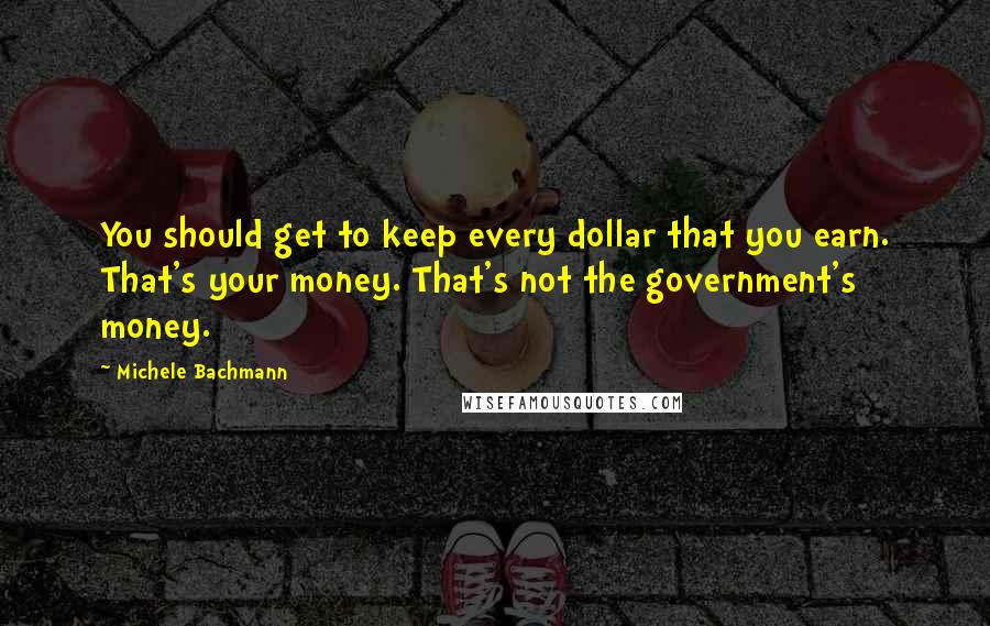 Michele Bachmann Quotes: You should get to keep every dollar that you earn. That's your money. That's not the government's money.