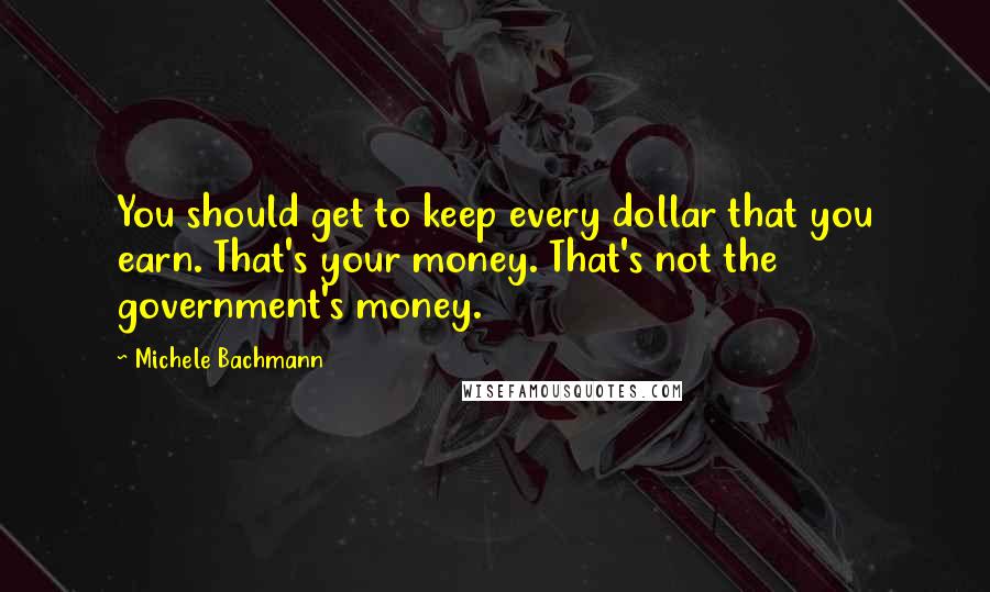 Michele Bachmann Quotes: You should get to keep every dollar that you earn. That's your money. That's not the government's money.