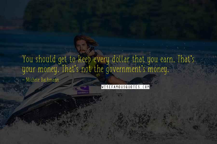 Michele Bachmann Quotes: You should get to keep every dollar that you earn. That's your money. That's not the government's money.
