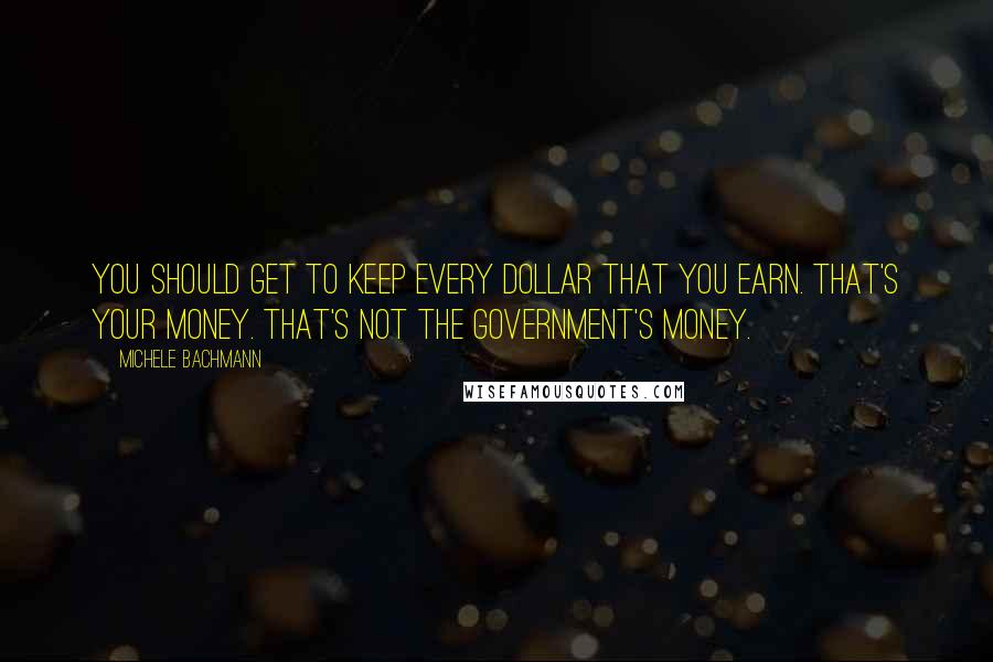 Michele Bachmann Quotes: You should get to keep every dollar that you earn. That's your money. That's not the government's money.