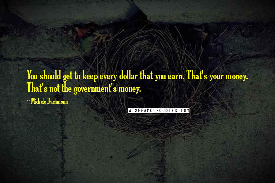 Michele Bachmann Quotes: You should get to keep every dollar that you earn. That's your money. That's not the government's money.