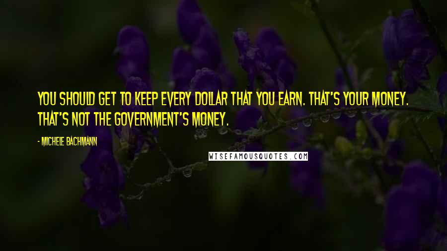 Michele Bachmann Quotes: You should get to keep every dollar that you earn. That's your money. That's not the government's money.