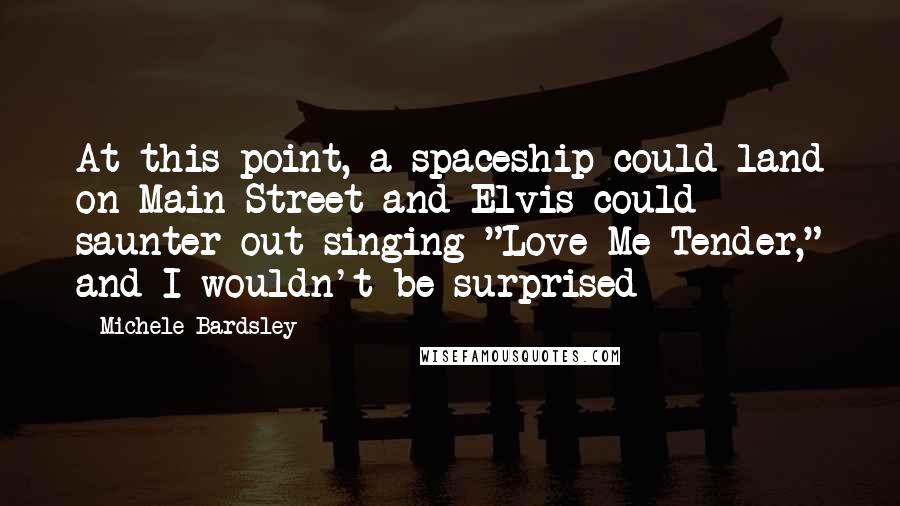 Michele Bardsley Quotes: At this point, a spaceship could land on Main Street and Elvis could saunter out singing "Love Me Tender," and I wouldn't be surprised