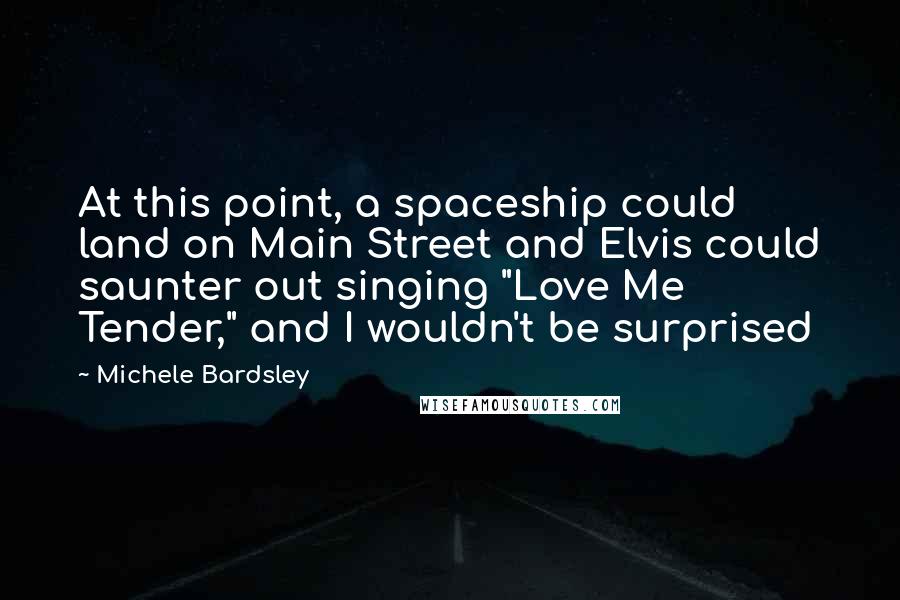 Michele Bardsley Quotes: At this point, a spaceship could land on Main Street and Elvis could saunter out singing "Love Me Tender," and I wouldn't be surprised