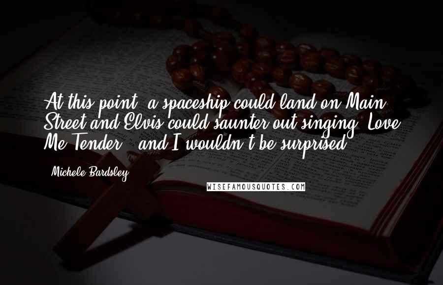 Michele Bardsley Quotes: At this point, a spaceship could land on Main Street and Elvis could saunter out singing "Love Me Tender," and I wouldn't be surprised