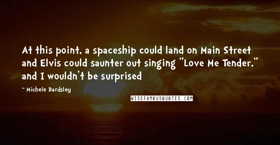 Michele Bardsley Quotes: At this point, a spaceship could land on Main Street and Elvis could saunter out singing "Love Me Tender," and I wouldn't be surprised
