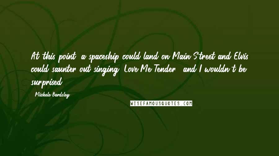 Michele Bardsley Quotes: At this point, a spaceship could land on Main Street and Elvis could saunter out singing "Love Me Tender," and I wouldn't be surprised