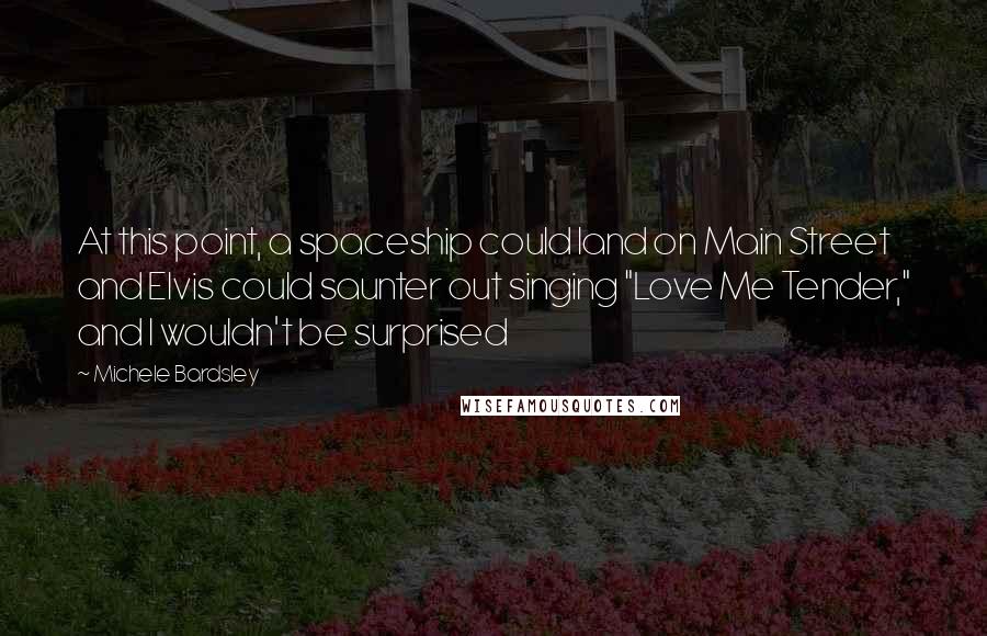 Michele Bardsley Quotes: At this point, a spaceship could land on Main Street and Elvis could saunter out singing "Love Me Tender," and I wouldn't be surprised