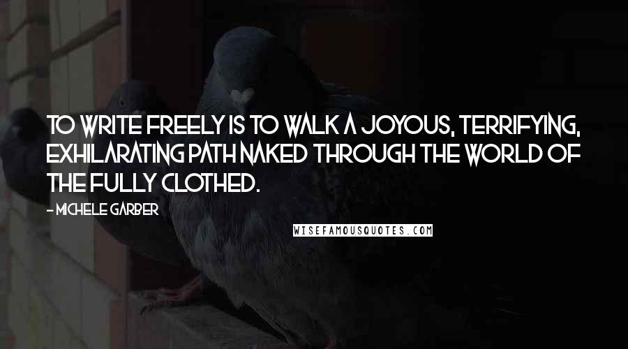 Michele Garber Quotes: To write freely is to walk a joyous, terrifying, exhilarating path naked through the world of the fully clothed.