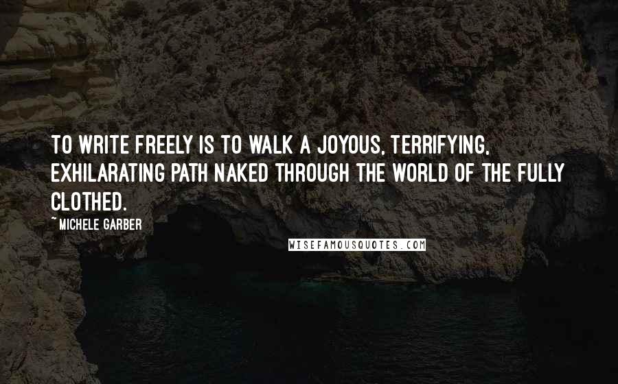 Michele Garber Quotes: To write freely is to walk a joyous, terrifying, exhilarating path naked through the world of the fully clothed.