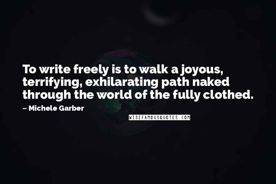 Michele Garber Quotes: To write freely is to walk a joyous, terrifying, exhilarating path naked through the world of the fully clothed.