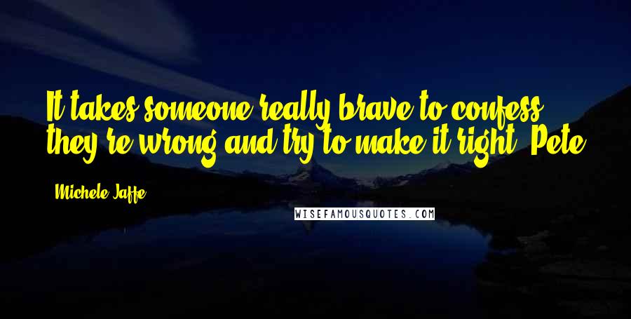 Michele Jaffe Quotes: It takes someone really brave to confess they're wrong and try to make it right -Pete