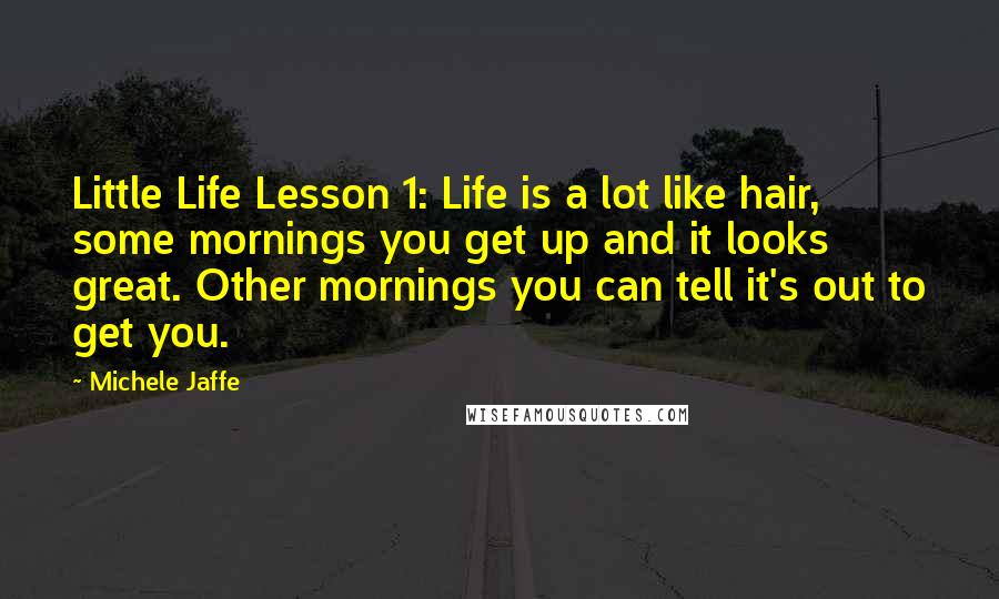 Michele Jaffe Quotes: Little Life Lesson 1: Life is a lot like hair, some mornings you get up and it looks great. Other mornings you can tell it's out to get you.