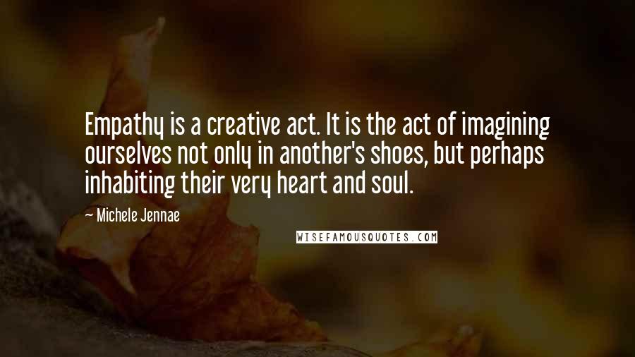 Michele Jennae Quotes: Empathy is a creative act. It is the act of imagining ourselves not only in another's shoes, but perhaps inhabiting their very heart and soul.