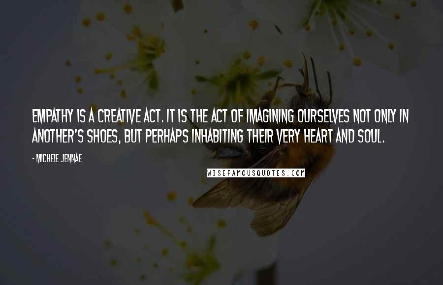 Michele Jennae Quotes: Empathy is a creative act. It is the act of imagining ourselves not only in another's shoes, but perhaps inhabiting their very heart and soul.
