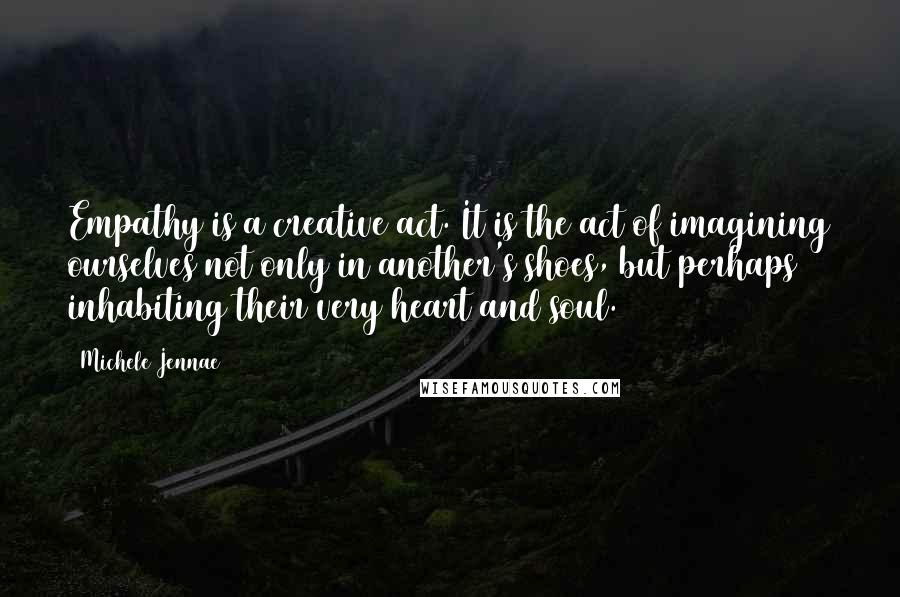 Michele Jennae Quotes: Empathy is a creative act. It is the act of imagining ourselves not only in another's shoes, but perhaps inhabiting their very heart and soul.