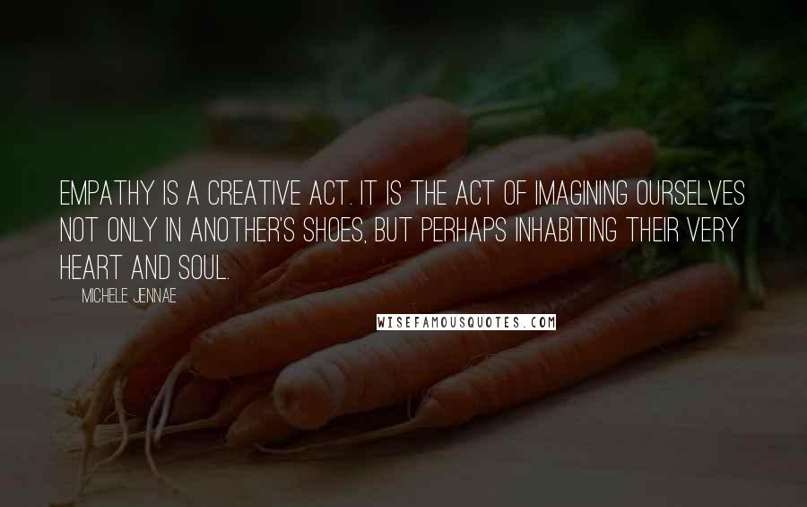 Michele Jennae Quotes: Empathy is a creative act. It is the act of imagining ourselves not only in another's shoes, but perhaps inhabiting their very heart and soul.