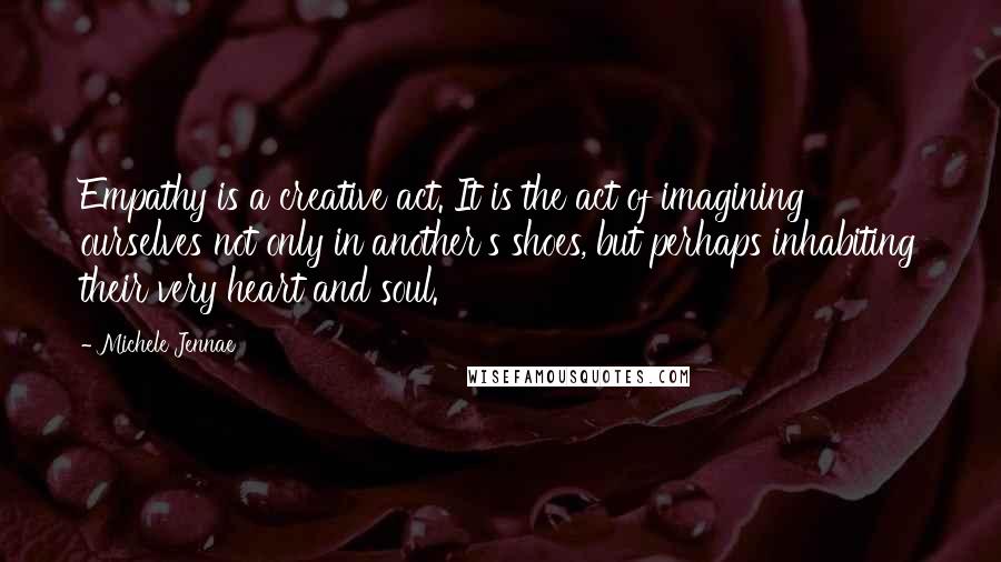 Michele Jennae Quotes: Empathy is a creative act. It is the act of imagining ourselves not only in another's shoes, but perhaps inhabiting their very heart and soul.