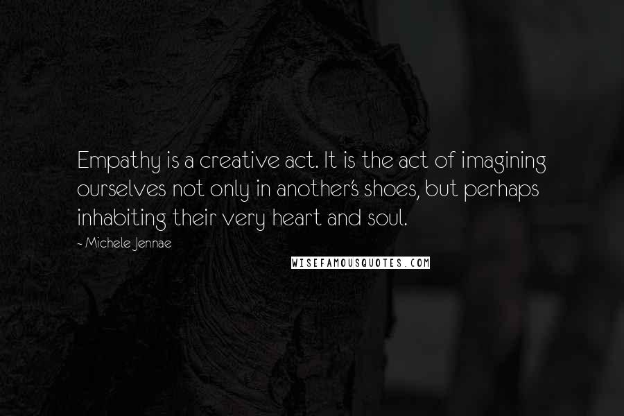 Michele Jennae Quotes: Empathy is a creative act. It is the act of imagining ourselves not only in another's shoes, but perhaps inhabiting their very heart and soul.