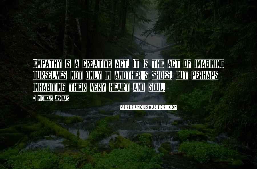 Michele Jennae Quotes: Empathy is a creative act. It is the act of imagining ourselves not only in another's shoes, but perhaps inhabiting their very heart and soul.