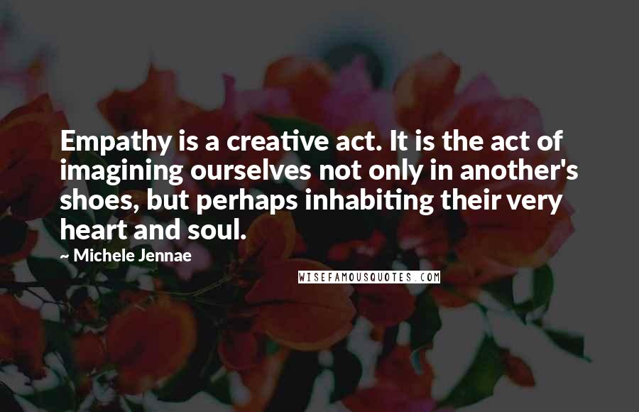 Michele Jennae Quotes: Empathy is a creative act. It is the act of imagining ourselves not only in another's shoes, but perhaps inhabiting their very heart and soul.