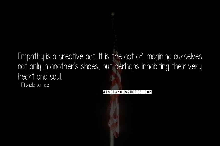 Michele Jennae Quotes: Empathy is a creative act. It is the act of imagining ourselves not only in another's shoes, but perhaps inhabiting their very heart and soul.