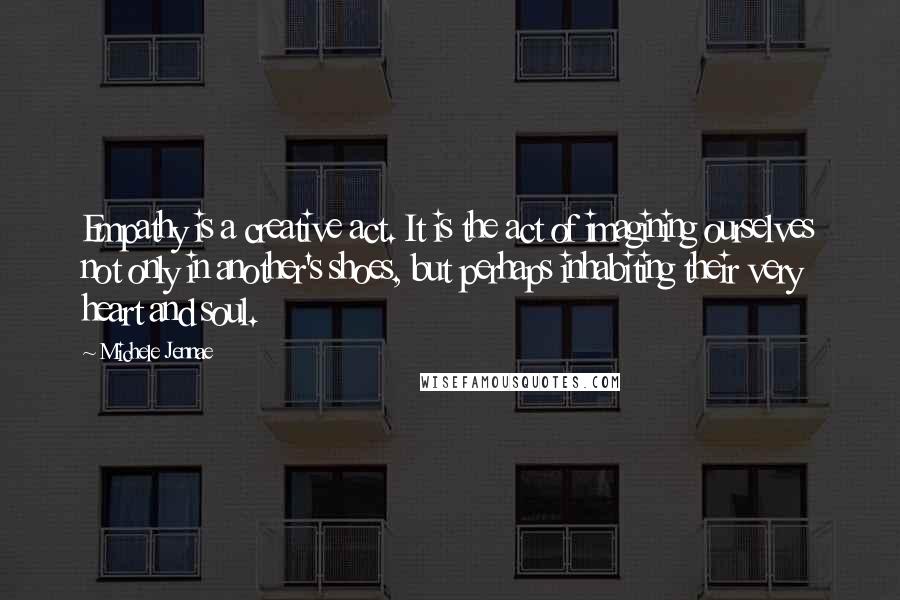 Michele Jennae Quotes: Empathy is a creative act. It is the act of imagining ourselves not only in another's shoes, but perhaps inhabiting their very heart and soul.