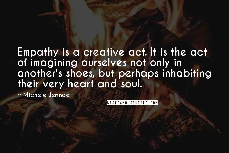 Michele Jennae Quotes: Empathy is a creative act. It is the act of imagining ourselves not only in another's shoes, but perhaps inhabiting their very heart and soul.