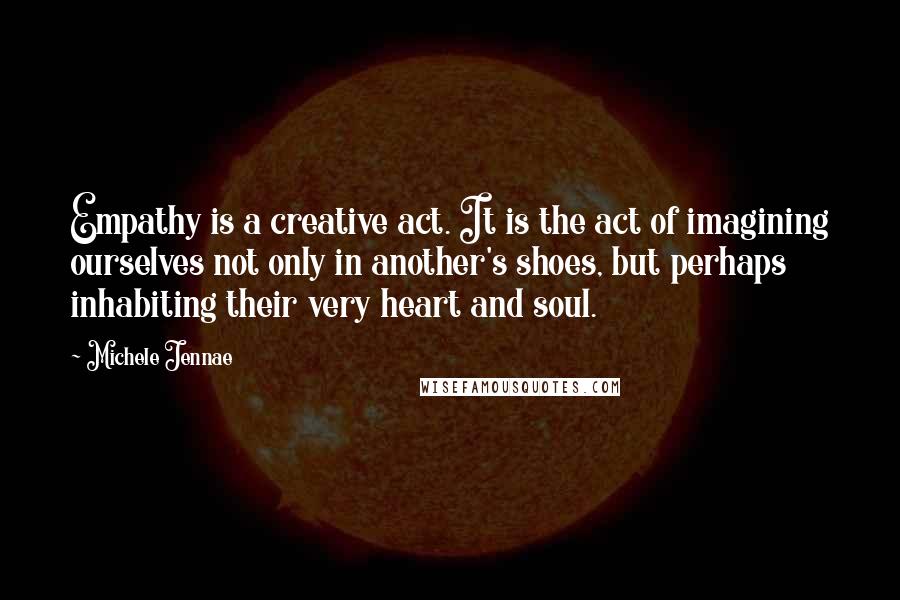 Michele Jennae Quotes: Empathy is a creative act. It is the act of imagining ourselves not only in another's shoes, but perhaps inhabiting their very heart and soul.