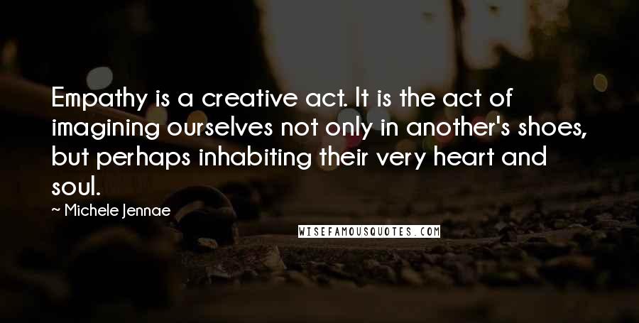 Michele Jennae Quotes: Empathy is a creative act. It is the act of imagining ourselves not only in another's shoes, but perhaps inhabiting their very heart and soul.