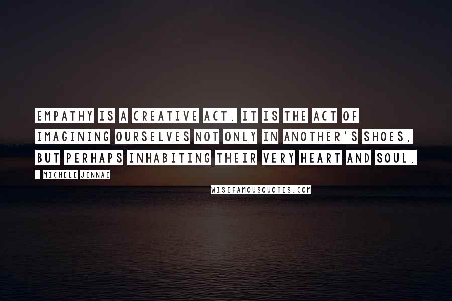 Michele Jennae Quotes: Empathy is a creative act. It is the act of imagining ourselves not only in another's shoes, but perhaps inhabiting their very heart and soul.